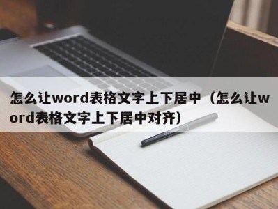 深圳怎么让word表格文字上下居中（怎么让word表格文字上下居中对齐）