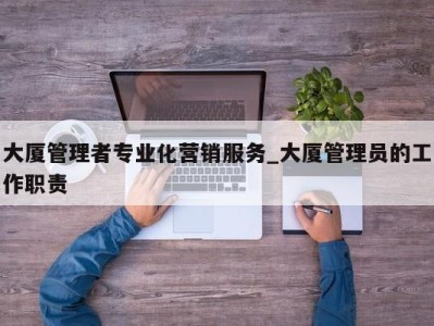 深圳大厦管理者专业化营销服务_大厦管理员的工作职责 