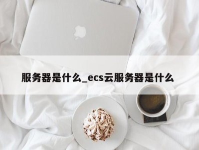 深圳服务器是什么_ecs云服务器是什么 