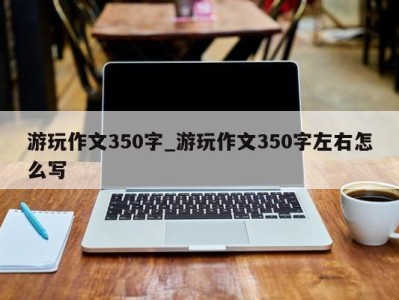 深圳游玩作文350字_游玩作文350字左右怎么写 