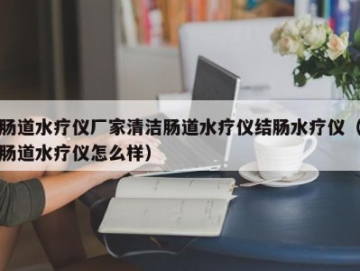 深圳肠道水疗仪厂家清洁肠道水疗仪结肠水疗仪（肠道水疗仪怎么样）