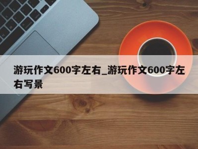 深圳游玩作文600字左右_游玩作文600字左右写景 