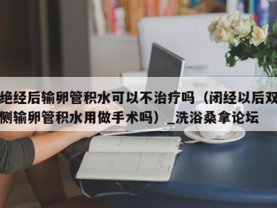 深圳绝经后输卵管积水可以不治疗吗（闭经以后双侧输卵管积水用做手术吗）_洗浴桑拿论坛