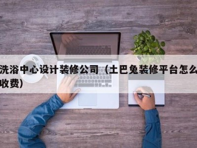 深圳洗浴中心设计装修公司（土巴兔装修平台怎么收费）