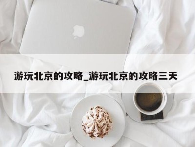 深圳游玩北京的攻略_游玩北京的攻略三天 