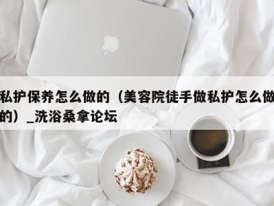 深圳私护保养怎么做的（美容院徒手做私护怎么做的）_洗浴桑拿论坛