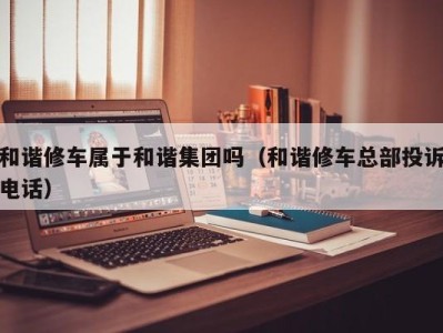 深圳和谐修车属于和谐集团吗（和谐修车总部投诉电话）