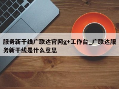 深圳服务新干线广联达官网g+工作台_广联达服务新干线是什么意思 