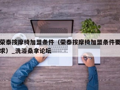 深圳荣泰按摩椅加盟条件（荣泰按摩椅加盟条件要求）_洗浴桑拿论坛