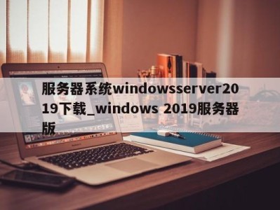 深圳服务器系统windowsserver2019下载_windows 2019服务器版 